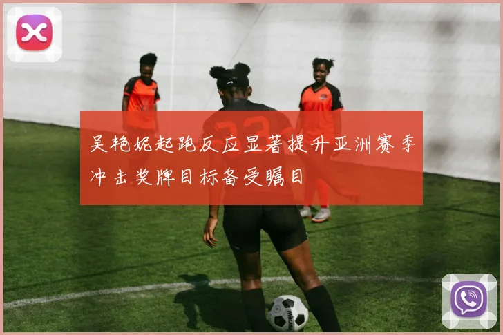 吴艳妮起跑反应显著提升亚洲赛季冲击奖牌目标备受瞩目