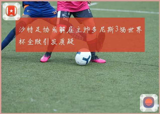 沙特足协或解雇主帅多尼斯3场世界杯全败引发质疑