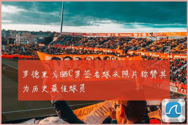 罗德里戈晒C罗签名球衣照片称赞其为历史最佳球员