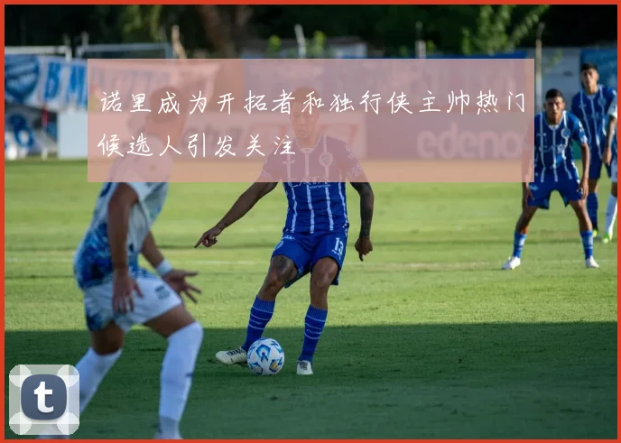 诺里成为开拓者和独行侠主帅热门候选人引发关注