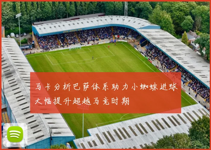 马卡分析巴萨体系助力小蜘蛛进球大幅提升超越马竞时期