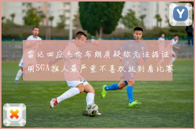 雷记回应杰伦布朗质疑称无证据证明SGA推人最严重不喜欢就别看比赛