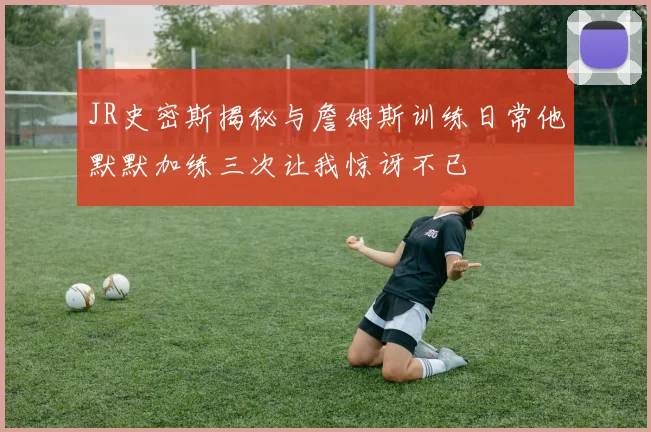 JR史密斯揭秘与詹姆斯训练日常他默默加练三次让我惊讶不已