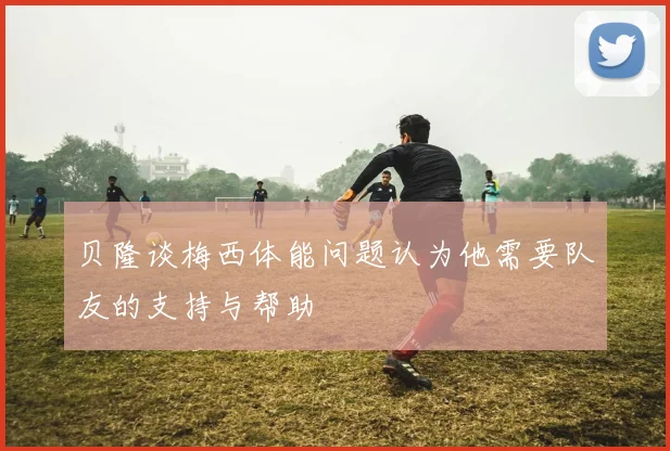 贝隆谈梅西体能问题认为他需要队友的支持与帮助