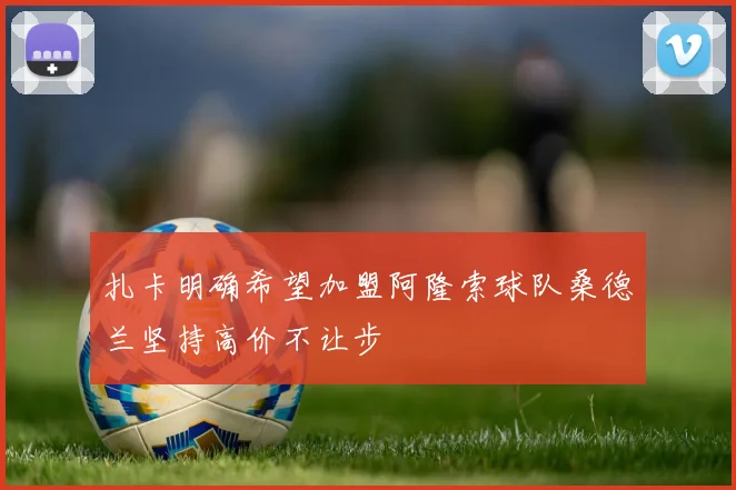 扎卡明确希望加盟阿隆索球队桑德兰坚持高价不让步