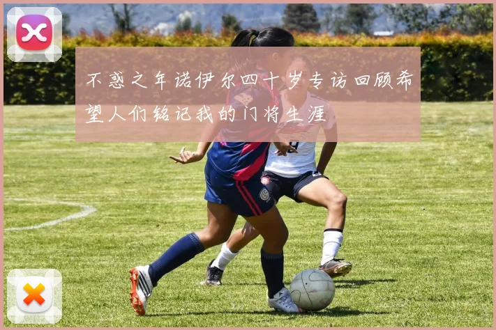 不惑之年诺伊尔四十岁专访回顾希望人们铭记我的门将生涯
