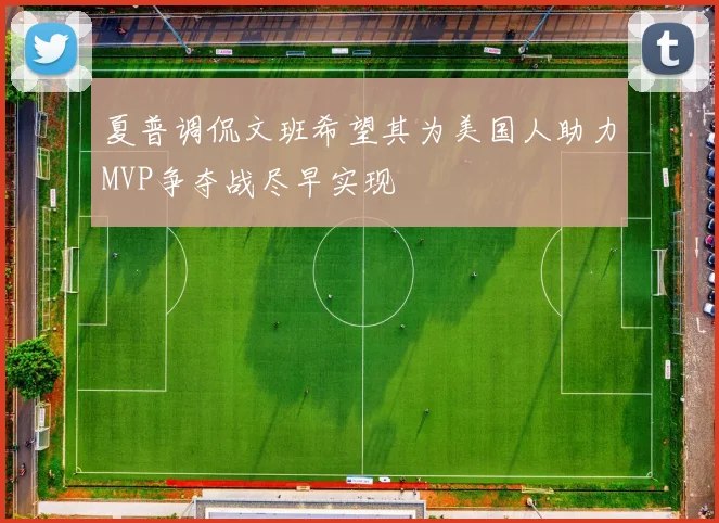 夏普调侃文班希望其为美国人助力MVP争夺战尽早实现