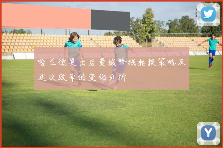 哈兰德复出后曼城锋线轮换策略及进攻效率的变化分析