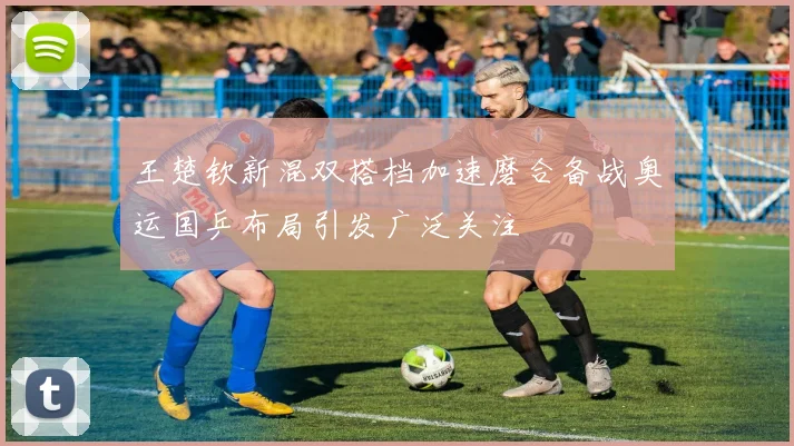 王楚钦新混双搭档加速磨合备战奥运国乒布局引发广泛关注