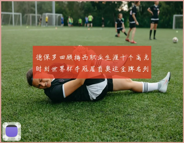 德保罗回顾梅西职业生涯十个高光时刻世界杯夺冠居首奥运金牌名列第四