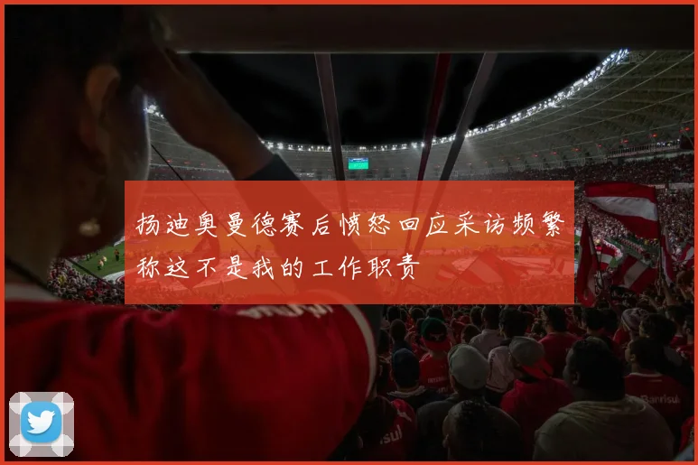 扬迪奥曼德赛后愤怒回应采访频繁称这不是我的工作职责