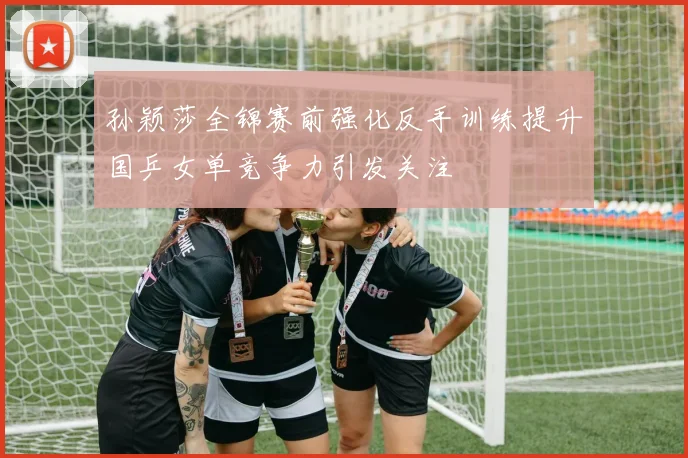 孙颖莎全锦赛前强化反手训练提升国乒女单竞争力引发关注