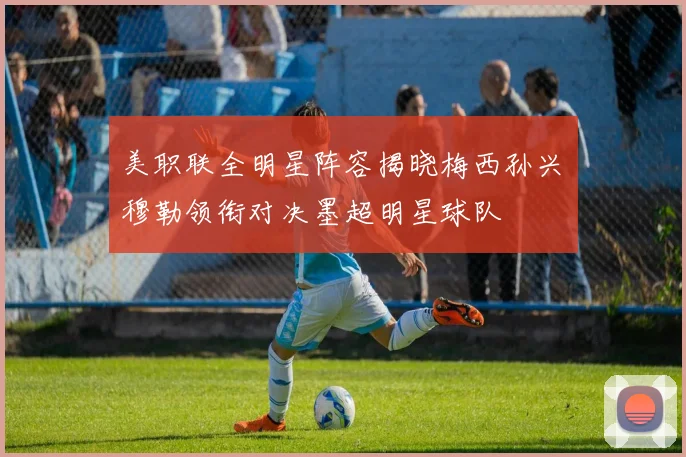 美职联全明星阵容揭晓梅西孙兴慜穆勒领衔对决墨超明星球队
