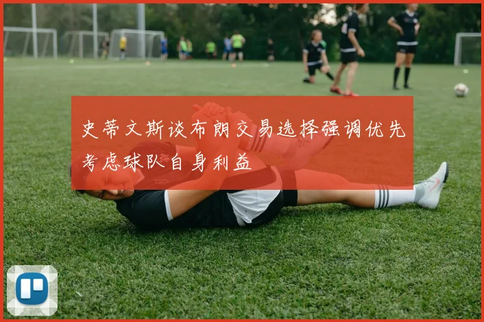 史蒂文斯谈布朗交易选择强调优先考虑球队自身利益