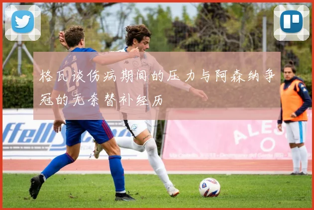 格瓦谈伤病期间的压力与阿森纳争冠的无奈替补经历