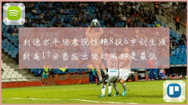 利德尔半场表现惊艳8投6中创生涯新高17分首发出场时间却是最低