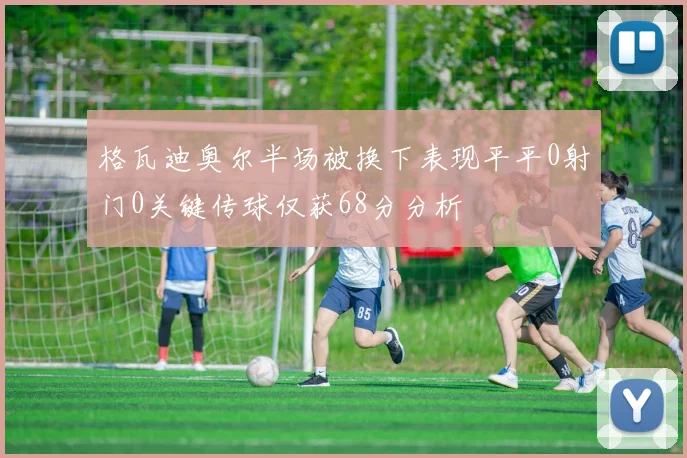 格瓦迪奥尔半场被换下表现平平0射门0关键传球仅获68分分析