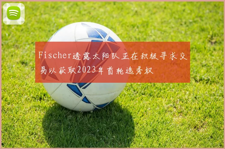 Fischer透露太阳队正在积极寻求交易以获取2023年首轮选秀权