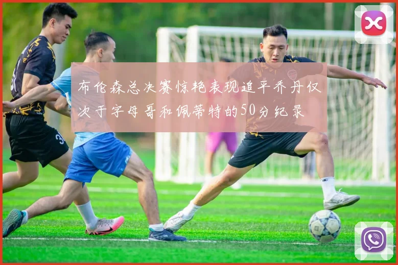 布伦森总决赛惊艳表现追平乔丹仅次于字母哥和佩蒂特的50分纪录